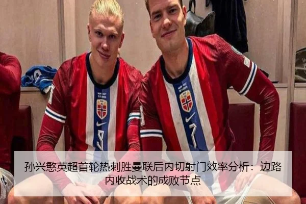 孙兴慜英超首轮热刺胜曼联后内切射门效率分析：边路内收战术的成败节点